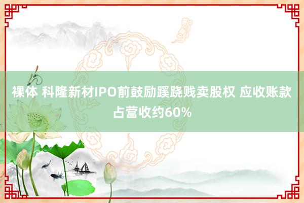 裸体 科隆新材IPO前鼓励蹊跷贱卖股权 应收账款占营收约60%