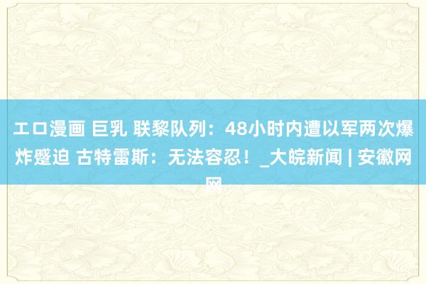 エロ漫画 巨乳 联黎队列：48小时内遭以军两次爆炸蹙迫 古特雷斯：无法容忍！_大皖新闻 | 安徽网