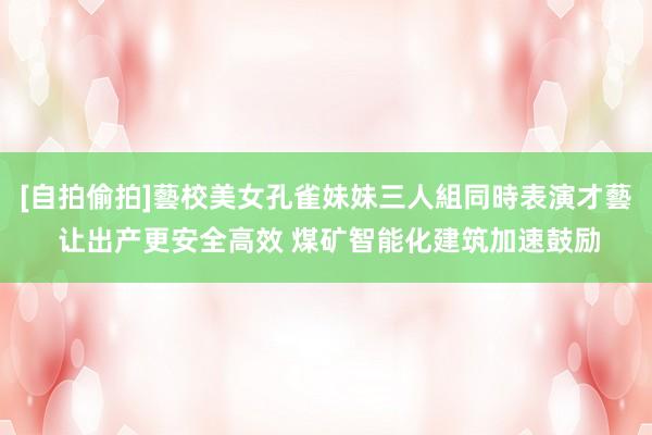 [自拍偷拍]藝校美女孔雀妹妹三人組同時表演才藝 让出产更安全高效 煤矿智能化建筑加速鼓励