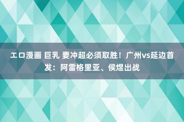 エロ漫画 巨乳 要冲超必须取胜！广州vs延边首发：阿雷格里亚、侯煜出战