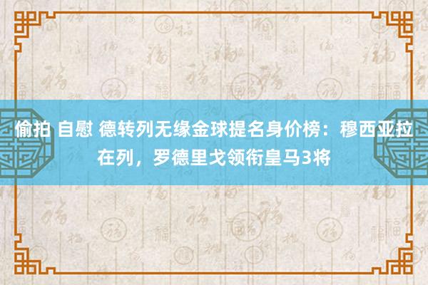 偷拍 自慰 德转列无缘金球提名身价榜：穆西亚拉在列，罗德里戈领衔皇马3将