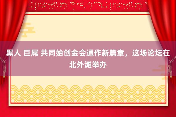 黑人 巨屌 共同始创金会通作新篇章，这场论坛在北外滩举办