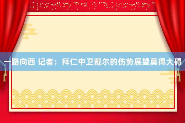 一路向西 记者：拜仁中卫戴尔的伤势展望莫得大碍
