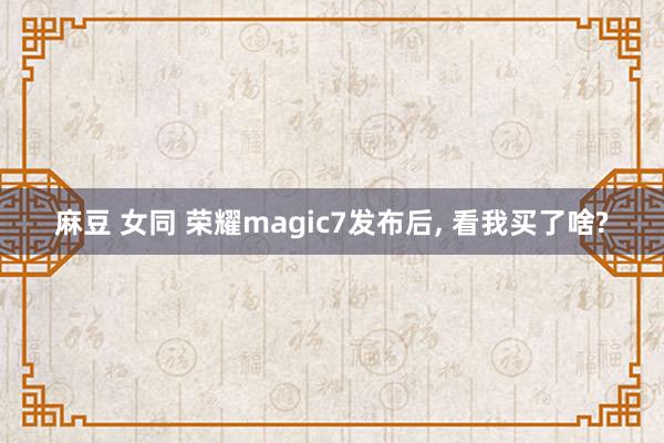 麻豆 女同 荣耀magic7发布后， 看我买了啥?
