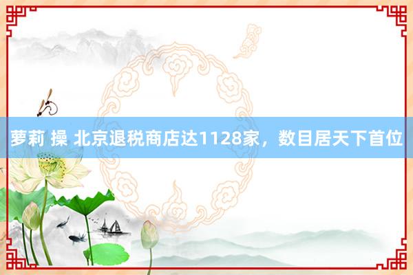 萝莉 操 北京退税商店达1128家，数目居天下首位