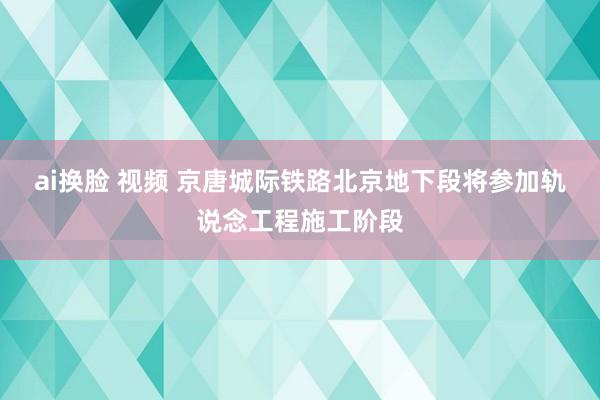 ai换脸 视频 京唐城际铁路北京地下段将参加轨说念工程施工阶段