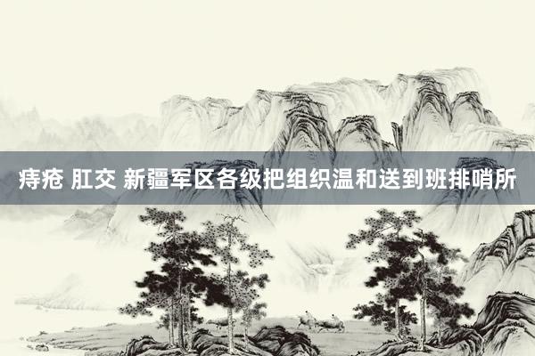 痔疮 肛交 新疆军区各级把组织温和送到班排哨所