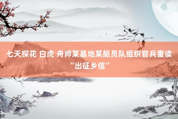 七天探花 白虎 舟师某基地某艇员队组织官兵重读“出征乡信”