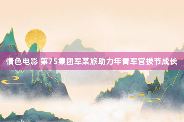 情色电影 第75集团军某旅助力年青军官拔节成长