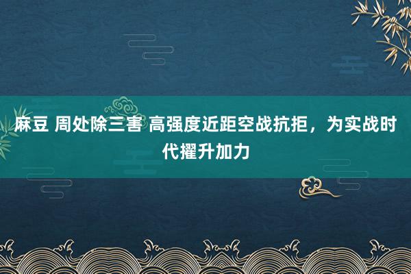 麻豆 周处除三害 高强度近距空战抗拒，为实战时代擢升加力