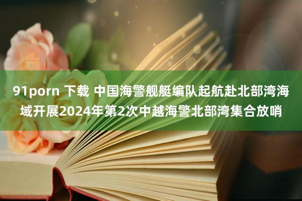 91porn 下载 中国海警舰艇编队起航赴北部湾海域开展2024年第2次中越海警北部湾集合放哨