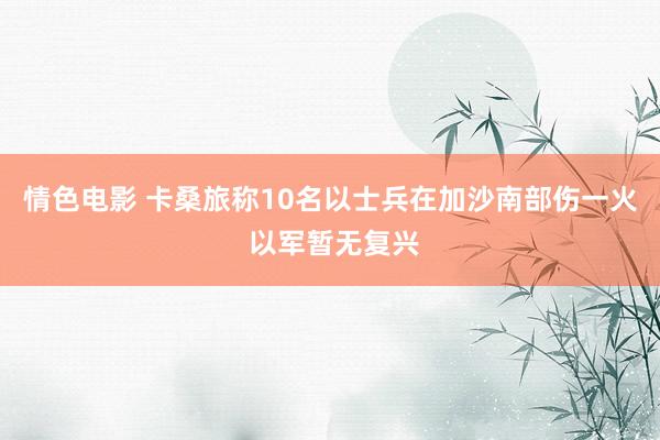 情色电影 卡桑旅称10名以士兵在加沙南部伤一火 以军暂无复兴
