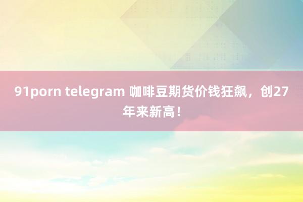 91porn telegram 咖啡豆期货价钱狂飙，创27年来新高！