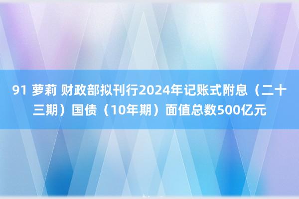 91 萝莉 财政部拟刊行2024年记账式附息（二十三期）国债（10年期）面值总数500亿元