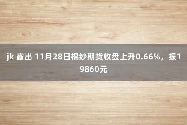 jk 露出 11月28日棉纱期货收盘上升0.66%，报19860元