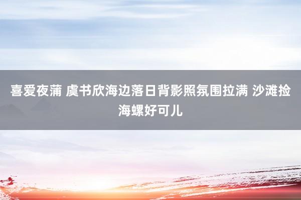 喜爱夜蒲 虞书欣海边落日背影照氛围拉满 沙滩捡海螺好可儿