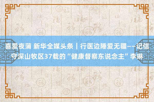 喜爱夜蒲 新华全媒头条｜行医边陲爱无疆——记信守深山牧区37载的“健康督察东说念主”李琳