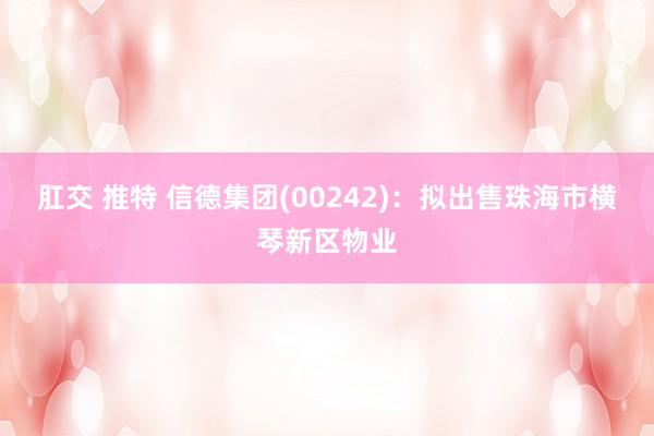 肛交 推特 信德集团(00242)：拟出售珠海市横琴新区物业
