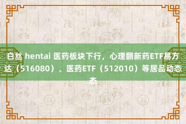 白丝 hentai 医药板块下行，心理翻新药ETF易方达（516080）、医药ETF（512010）等居品动态