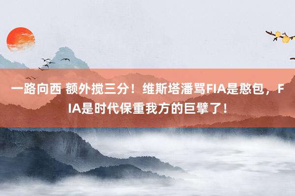 一路向西 额外搅三分！维斯塔潘骂FIA是憨包，FIA是时代保重我方的巨擘了！