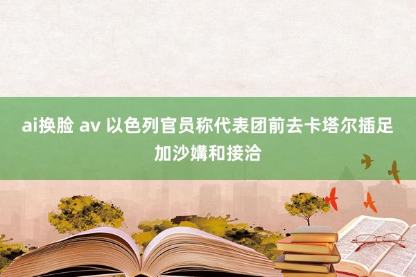 ai换脸 av 以色列官员称代表团前去卡塔尔插足加沙媾和接洽