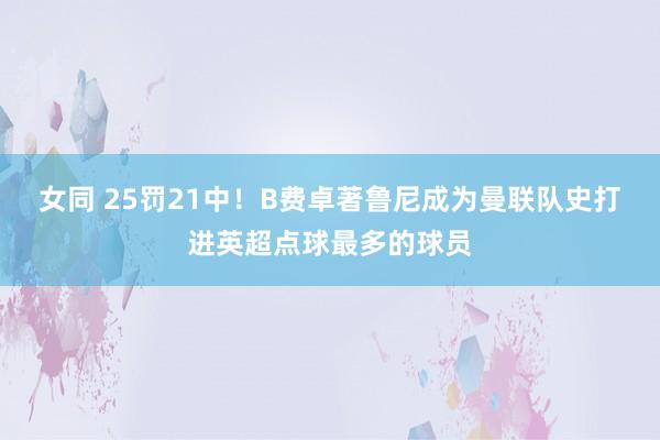 女同 25罚21中！B费卓著鲁尼成为曼联队史打进英超点球最多的球员