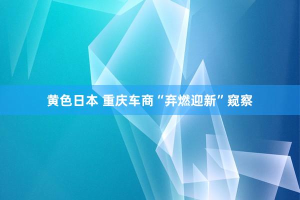 黄色日本 重庆车商“弃燃迎新”窥察