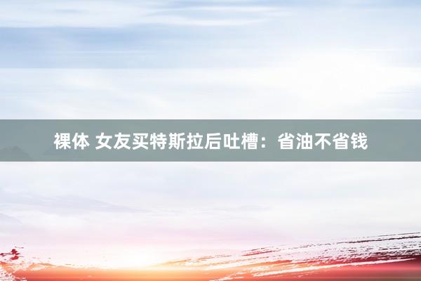 裸体 女友买特斯拉后吐槽：省油不省钱