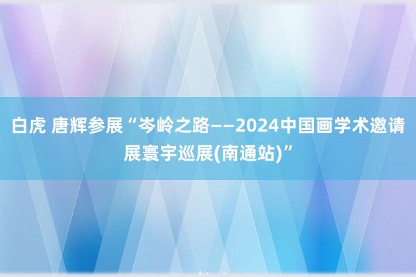 白虎 唐辉参展“岑岭之路——2024中国画学术邀请展寰宇巡展(南通站)”