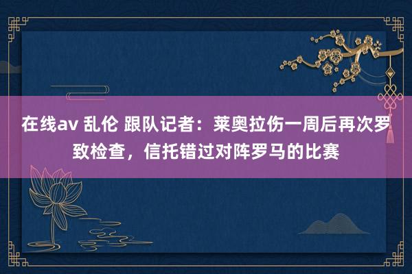 在线av 乱伦 跟队记者：莱奥拉伤一周后再次罗致检查，信托错过对阵罗马的比赛