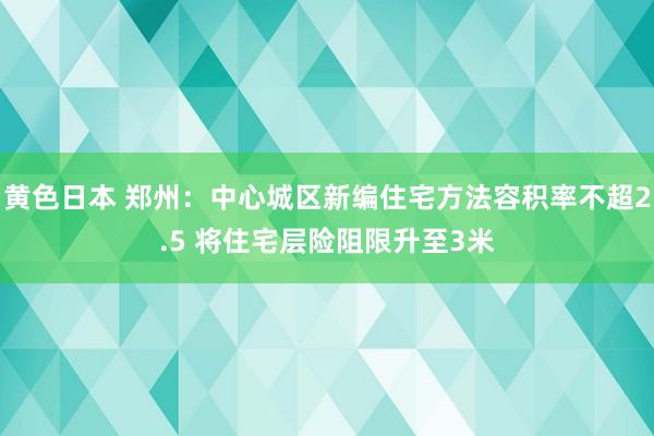 黄色日本 郑州：中心城区新编住宅方法容积率不超2.5 将住宅层险阻限升至3米
