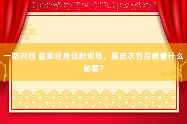 一路向西 董卿现身话剧现场，黑皮衣背后藏着什么秘要？