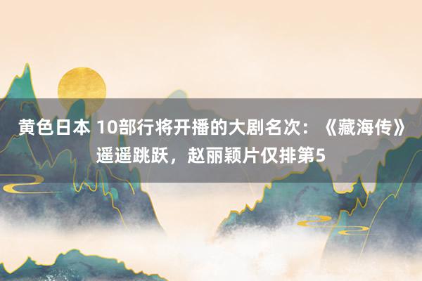黄色日本 10部行将开播的大剧名次：《藏海传》遥遥跳跃，赵丽颖片仅排第5