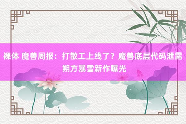 裸体 魔兽周报：打散工上线了？魔兽底层代码泄露 朔方暴雪新作曝光