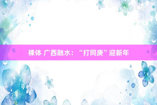 裸体 广西融水：“打同庚”迎新年