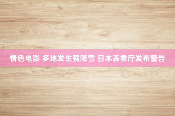 情色电影 多地发生强降雪 日本表象厅发布警告