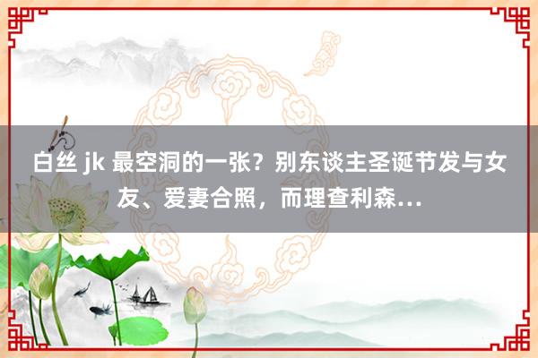 白丝 jk 最空洞的一张？别东谈主圣诞节发与女友、爱妻合照，而理查利森…