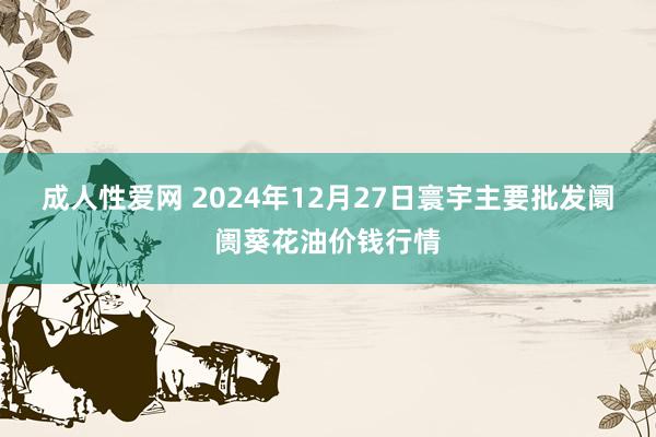 成人性爱网 2024年12月27日寰宇主要批发阛阓葵花油价钱行情