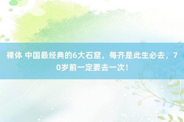 裸体 中国最经典的6大石窟，每齐是此生必去，70岁前一定要去一次！
