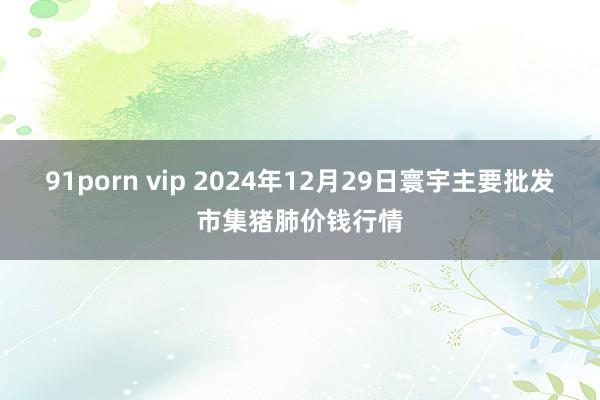 91porn vip 2024年12月29日寰宇主要批发市集猪肺价钱行情