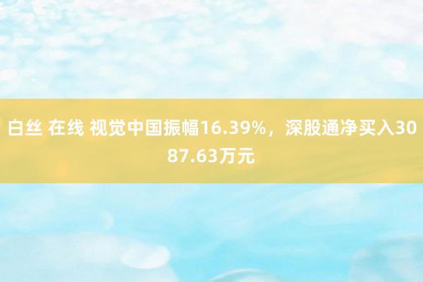 白丝 在线 视觉中国振幅16.39%，深股通净买入3087.63万元