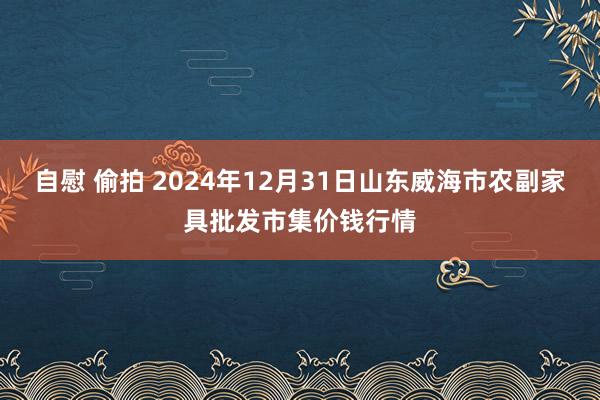 自慰 偷拍 2024年12月31日山东威海市农副家具批发市集价钱行情