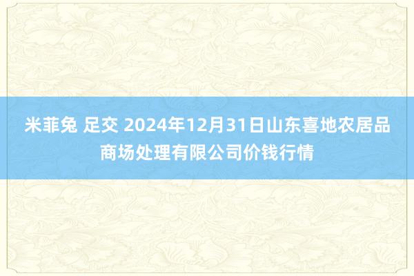 米菲兔 足交 2024年12月31日山东喜地农居品商场处理有限公司价钱行情