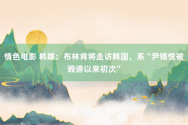 情色电影 韩媒：布林肯将走访韩国，系“尹锡悦被毁谤以来初次”