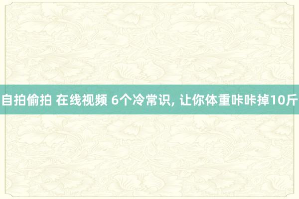 自拍偷拍 在线视频 6个冷常识， 让你体重咔咔掉10斤