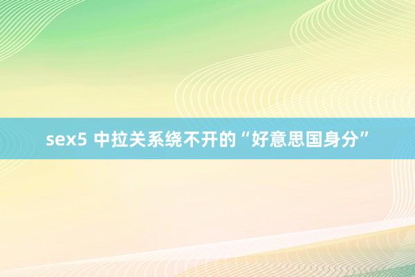 sex5 中拉关系绕不开的“好意思国身分”