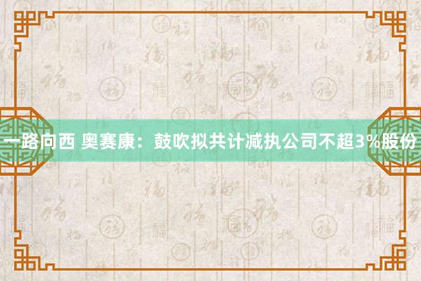 一路向西 奥赛康：鼓吹拟共计减执公司不超3%股份