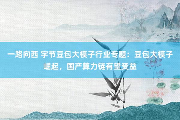 一路向西 字节豆包大模子行业专题:豆包大模子崛起,国产算力链有望受益