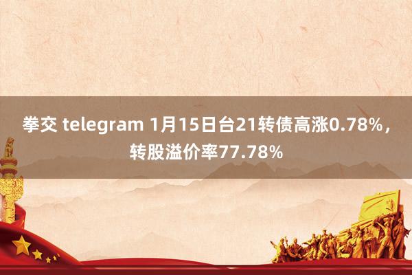 拳交 telegram 1月15日台21转债高涨0.78%，转股溢价率77.78%