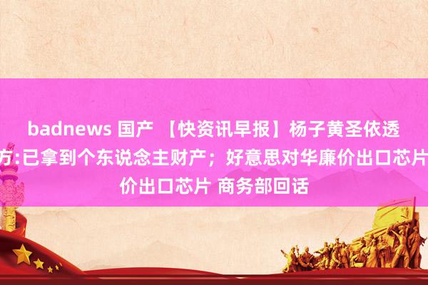 badnews 国产 【快资讯早报】杨子黄圣依透澈分开！女方:已拿到个东说念主财产；好意思对华廉价出口芯片 商务部回话